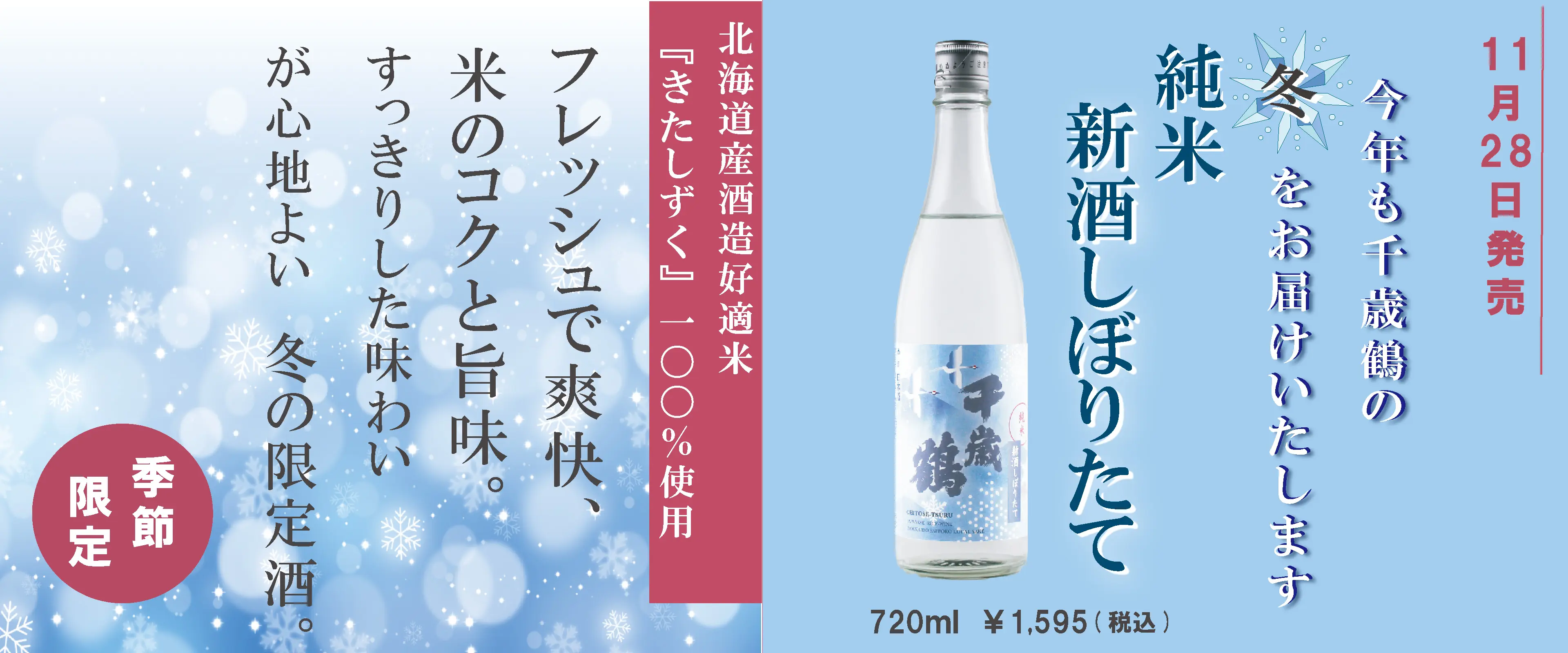 11月28日発売 今年も千歳鶴の冬をお届けいたします 純米 新酒しぼりたて 720ml ¥1,595（税込） 北海道産酒造好適米『きたしずく』100％使用 フレッシュで爽快、米のコクと旨味。すっきりした味わいが心地よい 冬の限定酒。季節限定