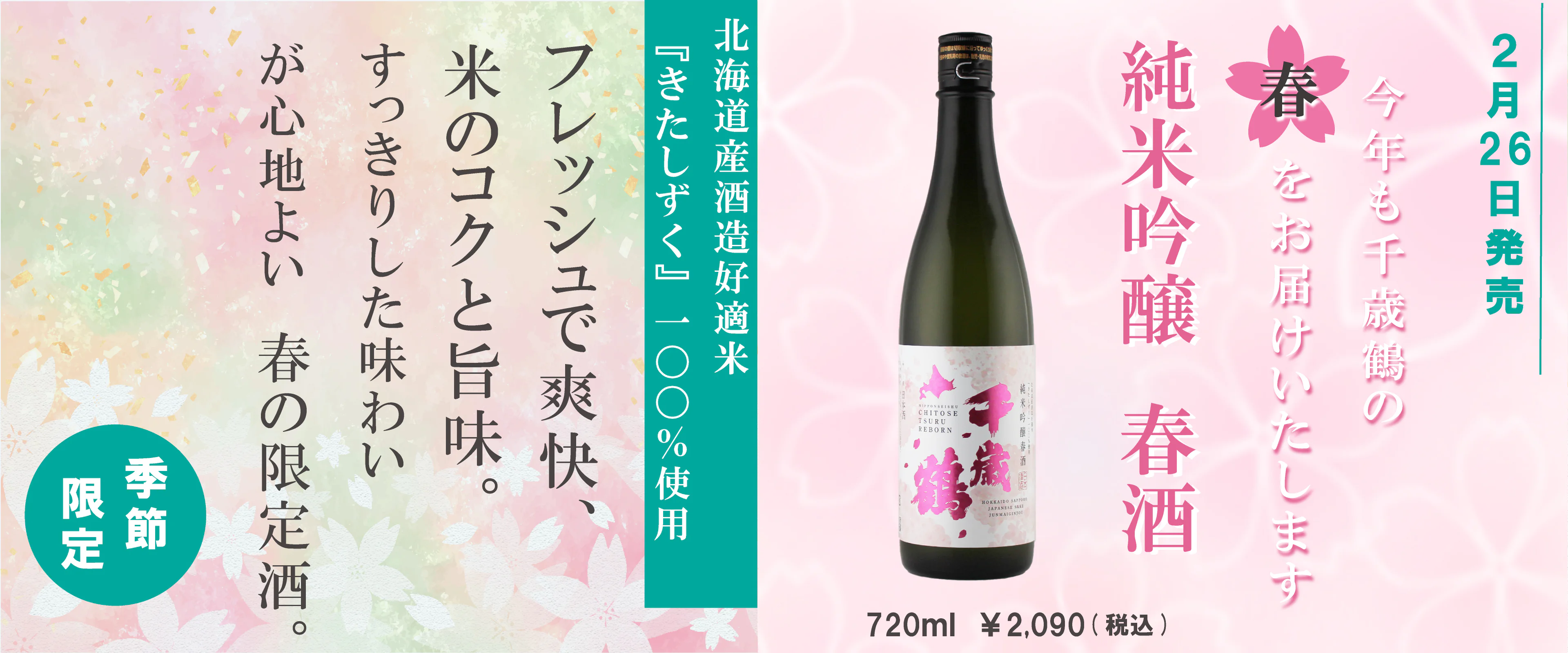 2月26日発売 今年も千歳鶴の春をお届けいたします 純米吟醸 春酒 720ml ¥2,090（税込） 北海道産酒造好適米『きたしずく』100％使用 フレッシュで爽快、米のコクと旨味。すっきりした味わいが心地よい春の限定酒。