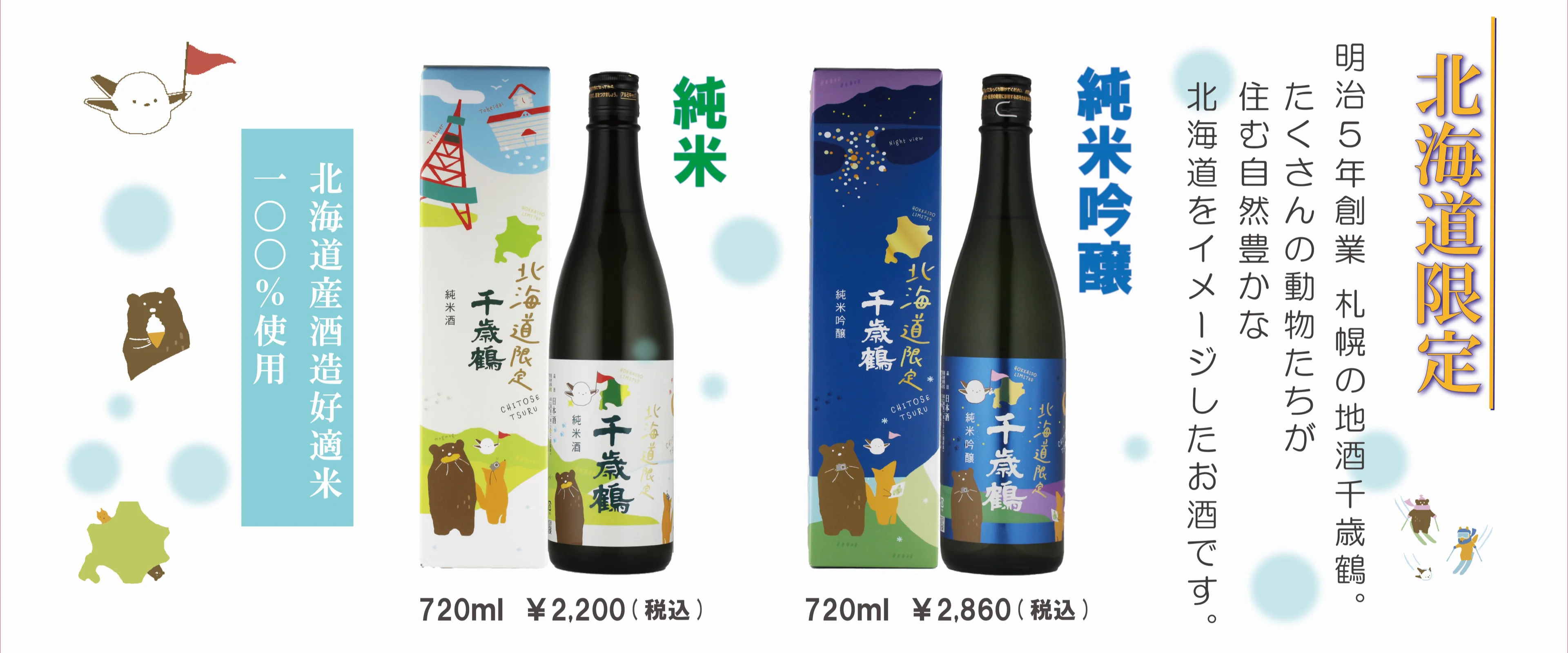 北海道限定 明治5年創業 札幌の地酒千歳鶴。たくさんの動物たちが住む自然豊かな北海道をイメージしたお酒です。純米吟醸 720ml ¥2,860（税込）　純米720ml ¥2,200（税込） 北海道産酒造好適米 100％使用